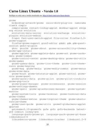 Curso Linux Ubuntu - Versão 1.0
Verifque se está com a versão atualizada em: http://e-tinet.com/curso-linux-ubuntu
gnome
brdesktop-artwork-gnome cairo-dock-plug-ins camorama
clamtk compiz
compiz-gnome contact-lookup-applet deskbar-applet ekiga
eog evince evolution
evolution-data-server evolution-exchange evolution-
plugins evolution-webcal
f-spot fast-user-switch-applet file-roller firefox-3.0-
gnome-support
firefox-gnome-support gconf-editor gdebi gdm gdm-guest-
session gedit-plugins
gksu gnochm gnome-about gnome-accessibility-themes
gnome-app-install
gnome-applets gnome-applets-data gnome-art gnome-cards-
data gnome-common
gnome-control-center gnome-desktop-data gnome-doc-utils
gnome-games
gnome-games-data gnome-icon-theme gnome-icon-theme-
nuovo gnome-keyring
gnome-mag gnome-media gnome-media-common gnome-menus
gnome-mime-data
gnome-mount gnome-netstatus-applet gnome-nettool gnome-
orca gnome-panel
gnome-panel-data gnome-pilot gnome-pilot-conduits
gnome-pkg-tools
gnome-power-manager gnome-screensaver gnome-session
gnome-settings-daemon
gnome-spell gnome-splashscreen-manager gnome-system-
monitor
gnome-system-tools gnome-terminal gnome-terminal-data
gnome-themes
gnome-themes-extras gnome-tropical-theme gnome-ubuntu-
sunrise-theme
gnome-user-guide gnome-utils gnome2-globalmenu-applet
gparted
gstreamer0.10-gnomevfs gufw gvfs gvfs-backends hwtest-
gtk inkblot jockey-gtk
language-pack-gnome-pt language-pack-gnome-pt-base
libbonoboui2-0
libcanberra-gnome libdeskbar-tracker libebook1.2-9
35
 