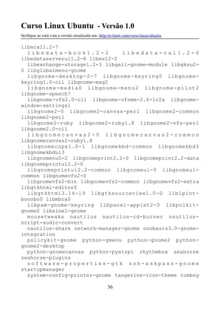 Curso Linux Ubuntu - Versão 1.0
Verifque se está com a versão atualizada em: http://e-tinet.com/curso-linux-ubuntu
libecal1.2-7
l i b e d a t a - b o o k 1 . 2 - 2 l i b e d a t a - c a l 1 . 2 - 6
libedataserverui1.2-8 libeel2-2
libexchange-storage1.2-3 libgail-gnome-module libgksu2-
0 libglobalmenu-gnome
libgnome-desktop-2-7 libgnome-keyring0 libgnome-
keyring1.0-cil libgnome-mag2
libgnome-media0 libgnome-menu2 libgnome-pilot2
libgnome-speech7
libgnome-vfs2.0-cil libgnome-vfsmm-2.6-1c2a libgnome-
window-settings1
libgnome2-0 libgnome2-canvas-perl libgnome2-common
libgnome2-perl
libgnome2-ruby libgnome2-ruby1.8 libgnome2-vfs-perl
libgnome2.0-cil
l i b g n o m e c a n v a s 2 - 0 l i b g n o m e c a n v a s 2 - c o m m o n
libgnomecanvas2-ruby1.8
libgnomecups1.0-1 libgnomekbd-common libgnomekbd3
libgnomekbdui3
libgnomenu0-2 libgnomeprint2.2-0 libgnomeprint2.2-data
libgnomeprintui2.2-0
libgnomeprintui2.2-common libgnomeui-0 libgnomeui-
common libgnomevfs2-0
libgnomevfs2-bin libgnomevfs2-common libgnomevfs2-extra
libgtkhtml-editor0
libgtkhtml3.14-19 libgtksourceview1.0-0 liblpint-
bonobo0 libmbca0
libpam-gnome-keyring libpanel-applet2-0 libpolkit-
gnome0 libxine1-gnome
mousetweaks nautilus nautilus-cd-burner nautilus-
script-audio-convert
nautilus-share network-manager-gnome ooobasis3.0-gnome-
integration
policykit-gnome python-gmenu python-gnome2 python-
gnome2-desktop
python-gnomecanvas python-pyatspi rhythmbox seahorse
seahorse-plugins
s o f t w a r e - p r o p e r t i e s - g t k s s h - a s k p a s s - g n o m e
startupmanager
system-config-printer-gnome tangerine-icon-theme tomboy
36
 