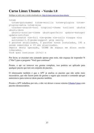 Curso Linux Ubuntu - Versão 1.0
Verifque se está com a versão atualizada em: http://e-tinet.com/curso-linux-ubuntu
totem
totem-gstreamer totem-mozilla totem-plugins totem-
plugins-extra totem-xine
tracker-search-tool tropical-theme tsclient ubufox
ubuntu-docs
ubuntu-sunrise-theme ubuntuperfeito update-manager
update-notifier
usb-creator vim-full vim-gnome vim-rails vinagre vino
xulrunner-1.9-gnome-support yelp zenity
0 pacotes atualizados, 0 pacotes novos instalados, 195 a
serem removidos e 19 não atualizados.
Depois desta operação, 593MB de espaço em disco serão
liberados.
Você quer continuar [S/n]? n
Por favor, se executar este comando apenas para teste, não esqueça de responder N
(“Não”) para a pergunta “Você quer continuar”
Pronto, o apt vai remover seu gnome completo, isso podeira ser aplicado para
qualquer pacote que tem um conjunto de pacotes.
O interessante também é que o APT já analisa os pacotes que não serão mais
necessários, que não fazem parte do gnome e sugere que execute o comando apt-get
autoremove para remover deste pacotes também.
Pronto o APT trabalhou por nós, e não vai deixar o nosso sistema Ubuntu Linux com
pacotes desnecessários.
37
 