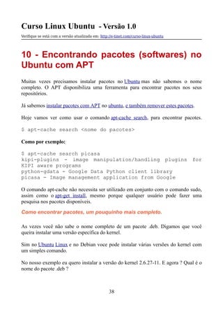 Curso Linux Ubuntu - Versão 1.0
Verifque se está com a versão atualizada em: http://e-tinet.com/curso-linux-ubuntu
10 - Encontrando pacotes (softwares) no
Ubuntu com APT
Muitas vezes precisamos instalar pacotes no Ubuntu mas não sabemos o nome
completo. O APT disponibiliza uma ferramenta para encontrar pacotes nos seus
repositórios.
Já sabemos instalar pacotes com APT no ubuntu, e também remover estes pacotes.
Hoje vamos ver como usar o comando apt-cache search, para encontrar pacotes.
$ apt-cache search <nome do pacotes>
Como por exemplo:
$ apt-cache search picasa
kipi-plugins - image manipulation/handling plugins for
KIPI aware programs
python-gdata - Google Data Python client library
picasa - Image management application from Google
O comando apt-cache não necessita ser utilizado em conjunto com o comando sudo,
assim como o apt-get install, mesmo porque qualquer usuário pode fazer uma
pesquisa nos pacotes disponíveis.
Como encontrar pacotes, um pouquinho mais completo.
As vezes você não sabe o nome completo de um pacote .deb. Digamos que você
queira instalar uma versão específica do kernel.
Sim no Ubuntu Linux e no Debian voce pode instalar várias versões do kernel com
um simples comando.
No nosso exemplo eu quero instalar a versão do kernel 2.6.27-11. E agora ? Qual é o
nome do pacote .deb ?
38
 