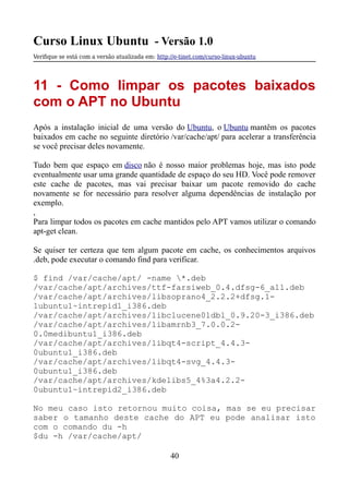 Curso Linux Ubuntu - Versão 1.0
Verifque se está com a versão atualizada em: http://e-tinet.com/curso-linux-ubuntu
11 - Como limpar os pacotes baixados
com o APT no Ubuntu
Após a instalação inicial de uma versão do Ubuntu, o Ubuntu mantêm os pacotes
baixados em cache no seguinte diretório /var/cache/apt/ para acelerar a transferência
se você precisar deles novamente.
Tudo bem que espaço em disco não é nosso maior problemas hoje, mas isto pode
eventualmente usar uma grande quantidade de espaço do seu HD. Você pode remover
este cache de pacotes, mas vai precisar baixar um pacote removido do cache
novamente se for necessário para resolver alguma dependências de instalação por
exemplo.
,
Para limpar todos os pacotes em cache mantidos pelo APT vamos utilizar o comando
apt-get clean.
Se quiser ter certeza que tem algum pacote em cache, os conhecimentos arquivos
.deb, pode executar o comando find para verificar.
$ find /var/cache/apt/ -name *.deb
/var/cache/apt/archives/ttf-farsiweb_0.4.dfsg-6_all.deb
/var/cache/apt/archives/libsoprano4_2.2.2+dfsg.1-
1ubuntu1~intrepid1_i386.deb
/var/cache/apt/archives/libclucene0ldbl_0.9.20-3_i386.deb
/var/cache/apt/archives/libamrnb3_7.0.0.2-
0.0medibuntu1_i386.deb
/var/cache/apt/archives/libqt4-script_4.4.3-
0ubuntu1_i386.deb
/var/cache/apt/archives/libqt4-svg_4.4.3-
0ubuntu1_i386.deb
/var/cache/apt/archives/kdelibs5_4%3a4.2.2-
0ubuntu1~intrepid2_i386.deb
No meu caso isto retornou muito coisa, mas se eu precisar
saber o tamanho deste cache do APT eu pode analisar isto
com o comando du -h
$du -h /var/cache/apt/
40
 