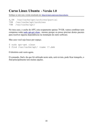 Curso Linux Ubuntu - Versão 1.0
Verifque se está com a versão atualizada em: http://e-tinet.com/curso-linux-ubuntu
4,0M /var/cache/apt/archives/partial
70M /var/cache/apt/archives
79M /var/cache/apt/
No meu caso, o cache do APT, esta ocupamento apenas 79 GB, vamos combinar nem
compensa rodar sudo apt-get clean , mesmo porque eu posso precisar destes pacotes
para resolver alguma dependências na instalação de outro software.
Mas caso você seja louco por espaço.
$ sudo apt-get clean
$ find /var/cache/apt/ -name *.deb
O diretório está vazio agora.
O comando, find e du que foi utilizado neste aula, será revisto, pode ficar tranquilo, o
find principalmente tem muitas opções.
41
 