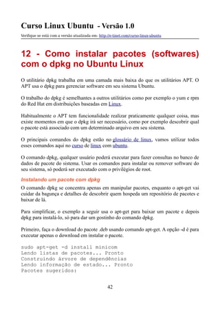 Curso Linux Ubuntu - Versão 1.0
Verifque se está com a versão atualizada em: http://e-tinet.com/curso-linux-ubuntu
12 - Como instalar pacotes (softwares)
com o dpkg no Ubuntu Linux
O utilitário dpkg trabalha em uma camada mais baixa do que os utilitários APT. O
APT usa o dpkg para gerenciar software em seu sistema Ubuntu.
O trabalho do dpkg é semelhantes a outros utilitários como por exemplo o yum e rpm
do Red Hat em distribuições baseadas em Linux.
Habitualmente o APT tem funcionalidade realizar praticamente qualquer coisa, mas
existe momentos em que o dpkg irá ser necessário, como por exemplo descobrir qual
o pacote está associado com um determinado arquivo em seu sistema.
O principais comandos do dpkg estão no glossário de linux, vamos utilizar todos
esses comandos aqui no curso de linux com ubuntu.
O comando dpkg, qualquer usuário poderá executar para fazer consultas no banco de
dados de pacote do sistema. Usar os comandos para instalar ou remover software do
seu sistema, só poderá ser executado com o privilégios de root.
Instalando um pacote com dpkg
O comando dpkg se concentra apenas em manipular pacotes, enquanto o apt-get vai
cuidar da bagunça e detalhes de descobrir quem hospeda um repositório de pacotes e
baixar de lá.
Para simplificar, o exemplo a seguir usa o apt-get para baixar um pacote e depois
dpkg para instalá-lo, só para dar um gostinho do comando dpkg.
Primeiro, faça o download do pacote .deb usando comando apt-get. A opção -d é para
executar apenas o download em instalar o pacote.
sudo apt-get -d install minicom
Lendo listas de pacotes... Pronto
Construindo árvore de dependências
Lendo informação de estado... Pronto
Pacotes sugeridos:
42
 