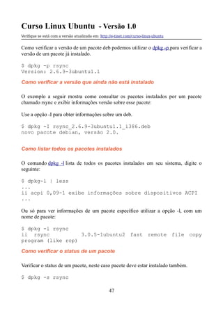 Curso Linux Ubuntu - Versão 1.0
Verifque se está com a versão atualizada em: http://e-tinet.com/curso-linux-ubuntu
Como verificar a versão de um pacote deb podemos utilizar o dpkg -p para verificar a
versão de um pacote já instalado.
$ dpkg -p rsync
Version: 2.6.9-3ubuntu1.1
Como verificar a versão que ainda não está instalado
O exemplo a seguir mostra como consultar os pacotes instalados por um pacote
chamado rsync e exibir informações versão sobre esse pacote:
Use a opção -I para obter informações sobre um deb.
$ dpkg -I rsync_2.6.9-3ubuntu1.1_i386.deb
novo pacote debian, versão 2.0.
Como listar todos os pacotes instalados
O comando dpkg -l lista de todos os pacotes instalados em seu sistema, digite o
seguinte:
$ dpkg-l | less
...
ii acpi 0,09-1 exibe informações sobre dispositivos ACPI
...
Ou só para ver informações de um pacote específico utilizar a opção -l, com um
nome de pacote:
$ dpkg -l rsync
ii rsync 3.0.5-1ubuntu2 fast remote file copy
program (like rcp)
Como verificar o status de um pacote
Verificar o status de um pacote, neste caso pacote deve estar instalado também.
$ dpkg -s rsync
47
 