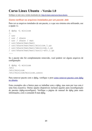Curso Linux Ubuntu - Versão 1.0
Verifque se está com a versão atualizada em: http://e-tinet.com/curso-linux-ubuntu
Como verificar os arquivos instalados por um pacote .deb
Para ver os arquivos instalados de um pacote, e o que seu sistema esta utilizando, use
a opção -L:
$ dpkg -L minicom
/.
/ usr
/ usr / share
/ usr / share / man
/ usr/share/man/man1
/ usr/share/man/man1/minicom.1.gz
/ usr/share/man/man1/xminicom.1.gz
/ usr/share/man/man1/ascii-xfr.1.gz
...
Se o pacote não for completamente removido, você poderá ver alguns arquivos de
configuração:
$ dpkg -L minicom
/etc
/etc/minicom
/etc/minicom/minicom.users
Para remover pacote com o dpkg, verifique o post como remover pacotes com dpkg
no ubuntu.
Estes exemplos são o básico para se trabalhar com o dpkg, mas nem por isso esta é
uma lista exaustiva. Outras opções disponíveis incluem aqueles para reconfiguração
de pacotes (dpkg-reconfigure). Verifique a página de manual do dpkg para mais
informações, com o comando $ man dpkg.
49
 