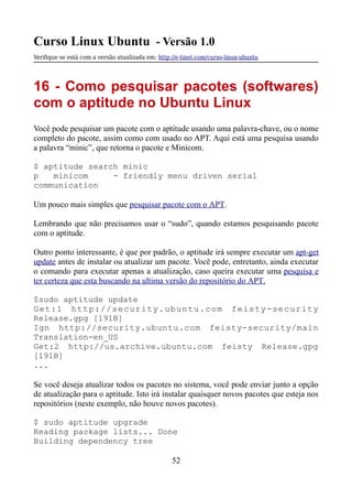 Curso Linux Ubuntu - Versão 1.0
Verifque se está com a versão atualizada em: http://e-tinet.com/curso-linux-ubuntu
16 - Como pesquisar pacotes (softwares)
com o aptitude no Ubuntu Linux
Você pode pesquisar um pacote com o aptitude usando uma palavra-chave, ou o nome
completo do pacote, assim como com usado no APT. Aqui está uma pesquisa usando
a palavra “minic”, que retorna o pacote e Minicom.
$ aptitude search minic
p minicom - friendly menu driven serial
communication
Um pouco mais simples que pesquisar pacote com o APT.
Lembrando que não precisamos usar o “sudo”, quando estamos pesquisando pacote
com o aptitude.
Outro ponto interessante, é que por padrão, o aptitude irá sempre executar um apt-get
update antes de instalar ou atualizar um pacote. Você pode, entretanto, ainda executar
o comando para executar apenas a atualização, caso queira executar uma pesquisa e
ter certeza que esta buscando na ultima versão do repositório do APT.
$sudo aptitude update
Get:1 http://security.ubuntu.com feisty-security
Release.gpg [191B]
Ign http://security.ubuntu.com feisty-security/main
Translation-en_US
Get:2 http://us.archive.ubuntu.com feisty Release.gpg
[191B]
...
Se você deseja atualizar todos os pacotes no sistema, você pode enviar junto a opção
de atualização para o aptitude. Isto irá instalar quaisquer novos pacotes que esteja nos
repositórios (neste exemplo, não houve novos pacotes).
$ sudo aptitude upgrade
Reading package lists... Done
Building dependency tree
52
 