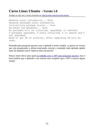 Curso Linux Ubuntu - Versão 1.0
Verifque se está com a versão atualizada em: http://e-tinet.com/curso-linux-ubuntu
Reading state information... Done
Reading extended state information
Initializing package states... Done
Building tag database... Done
No packages will be installed, upgraded, or removed.
0 packages upgraded, 0 newly installed, 0 to remove and 0
not upgraded.
Need to get 0B of archives. After unpacking 0B will be
used.
Portando para pesquisar pacotes com o aptitude é muito simples, se quiser ter certeza
que esta pesquisando a ultima atualização execute o comando sudo aptitude update
antes do aptitude search “palavra chave do pacote”
Parece muito óbvio para quem já trabalha com o APT para pesquisar pacotes, mas é
bom lembrar que o aptitude é um sistema mais completo que o APT e merece algum
estudo.
53
 
