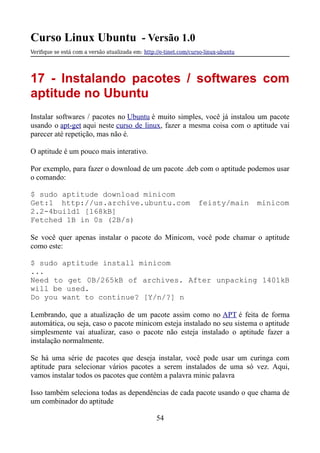 Curso Linux Ubuntu - Versão 1.0
Verifque se está com a versão atualizada em: http://e-tinet.com/curso-linux-ubuntu
17 - Instalando pacotes / softwares com
aptitude no Ubuntu
Instalar softwares / pacotes no Ubuntu é muito simples, você já instalou um pacote
usando o apt-get aqui neste curso de linux, fazer a mesma coisa com o aptitude vai
parecer até repetição, mas não é.
O aptitude é um pouco mais interativo.
Por exemplo, para fazer o download de um pacote .deb com o aptitude podemos usar
o comando:
$ sudo aptitude download minicom
Get:1 http://us.archive.ubuntu.com feisty/main minicom
2.2-4build1 [168kB]
Fetched 1B in 0s (2B/s)
Se você quer apenas instalar o pacote do Minicom, você pode chamar o aptitude
como este:
$ sudo aptitude install minicom
...
Need to get 0B/265kB of archives. After unpacking 1401kB
will be used.
Do you want to continue? [Y/n/?] n
Lembrando, que a atualização de um pacote assim como no APT é feita de forma
automática, ou seja, caso o pacote minicom esteja instalado no seu sistema o aptitude
simplesmente vai atualizar, caso o pacote não esteja instalado o aptitude fazer a
instalação normalmente.
Se há uma série de pacotes que deseja instalar, você pode usar um curinga com
aptitude para selecionar vários pacotes a serem instalados de uma só vez. Aqui,
vamos instalar todos os pacotes que contém a palavra minic palavra
Isso também seleciona todas as dependências de cada pacote usando o que chama de
um combinador do aptitude
54
 
