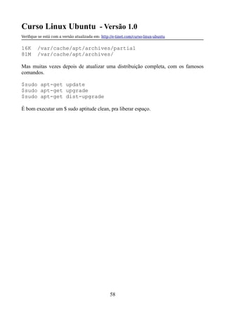 Curso Linux Ubuntu - Versão 1.0
Verifque se está com a versão atualizada em: http://e-tinet.com/curso-linux-ubuntu
16K /var/cache/apt/archives/partial
81M /var/cache/apt/archives/
Mas muitas vezes depois de atualizar uma distribuição completa, com os famosos
comandos.
$sudo apt-get update
$sudo apt-get upgrade
$sudo apt-get dist-upgrade
É bom executar um $ sudo aptitude clean, pra liberar espaço.
58
 