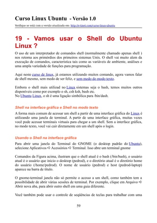 Curso Linux Ubuntu - Versão 1.0
Verifque se está com a versão atualizada em: http://e-tinet.com/curso-linux-ubuntu
19 - Vamos usar o Shell do Ubuntu
Linux ?
O uso de um interpretador de comandos shell (normalmente chamado apenas shell )
nos retorna aos primórdios dos primeiros sistemas Unix. O shell vai muito alem da
execução de comandos, característica tais como as variáveis de ambiente, análises e
uma ampla variedade de funções para programação.
Aqui neste curso de linux, já estamos utilizando muitos comando, agora vamos falar
de shell mesmo, sem medo de ser feliz, e sem medo do modo texto.
Embora o shell mais utilizad no Linux sistemas seja o bash, temos muitos outros
disponíveis como por exemplo o sh, csh ksh, bash etc.
No Ubuntu Linux, o sh é uma ligação simbólica para /bin/dash.
Shell na interface gráfica e Shell no modo texto
A forma mais comum de acessar um shell a partir de uma interface gráfica do Linux é
utilizando uma janela de terminal. A partir de uma interface gráfica, muitas vezes
você pode acessar terminais virtuais para chegar a um shell. Sem a interface gráfica,
no modo texto, você vai cair diretamente em um shell após o login.
Usando o Shell na interface gráfica
Para abrir uma janela do Terminal do GNOME (o desktop padrão do Ubuntu),
selecione Aplicativos ➪ Acessórios ➪ Terminal. Isso abre um terminal gnome
Comandos da Figura acima, ilustram que o shell atual é o bash (/bin/bash), o usuário
atual é o usuário que inicio o desktop (pedrod), e o diretório atual é o diretório home
do usuário (/home/pedrod). O nome de usuário (pedrod) e host (pedrod-laptop)
aparece na barra de título.
O gnome-terminal janela não só permite o acesso a um shell, como também tem a
possibilidade de abrir várias sessões de terminal. Por exemplo, clique em Arquivo ➪
Abrir nova aba, para abrir outro shell em uma guia diferente.
Você também pode usar o controle de seqüências de teclas para trabalhar com uma
59
 