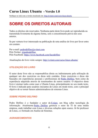 Curso Linux Ubuntu - Versão 1.0
Verifque se está com a versão atualizada em: http://e-tinet.com/curso-linux-ubuntu
SOBRE OS DIREITOS AUTORAIS
Todos os direitos são reservados. Nenhuma parte deste livro pode ser reproduzida ou
transmitida livremente de alguma forma, sem o consentimento prévio dos seus
autores.
Se por ventura tiver interessado na publicação de uma análise do livro por favor entre
em contato:
Por e-mail: pedrodelfino@e-tinet.com
Pelo Twitter: @pedrodelfino
Pelo Facebook: https://www.facebook.com/facedelfino
Atualizações do livro visite sempre: http://e-tinet.com/curso-linux-ubuntu/
UTILIZAÇÃO DO LIVRO
O autor deste livro não se responsabiliza direta ou indiretamente pela utilização de
qualquer um dos exercícios ou dicas nele contidos. Estes exercícios e dicas são
baseados em experiências pessoais e profissionais de Pedro Delfino, bem como da
experiência adquirida através de testemunhos de outros usuário. O objectivo deste
livro é ensinar todos como usar o Ubuntu Linux, principalmente no seu modo texto.
O livro é indicado para usuários iniciantes do Linux em modo texto, com o principal
objetivo de se tornar futuros administradores de sistemas Linux.
SOBRE PEDRO DELFINO
Pedro Delfino é o fundador e autor da E-tinet, um blog sobre tecnologia da
informação. Atualmente Pedro Delfino gerencia o setor de TI de uma média
empresa, onde trabalhar com Linux e diversas soluções open source. Já foi professor
de Linux, e é formado em Analise de Sistemas.
AGRADECIMENTOS
6
 