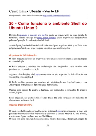 Curso Linux Ubuntu - Versão 1.0
Verifque se está com a versão atualizada em: http://e-tinet.com/curso-linux-ubuntu
20 - Como funciona o ambiente Shell do
Ubuntu Linux ?
Depois de aprender a acessar um shell (a partir do modo texto ou uma janela de
terminal), vamos ver aqui no curso Linux ubuntu, quais arquivos são responsáveis
pela configuração do ambiente da shell bash.
As configurações do shell estão localizados em alguns arquivos. Você pode fazer suas
próprias versões desses arquivos para substituir suas configurações.
Arquivos de inicialização.
O Bash executa arquivos os arquivos de inicialização que definem as configurações
na hora do login.
O Bash procura o arquivos de inicialização em /etc/profile , este arquivo não
precisam ter permissão execução.
Algumas distribuições do Linux armazenam os de arquivos de inicialização em
/etc/profile e /etc/profile.d
O Bash também procura por arquivos de inicialização em /etc/bash.bashrc , ou
.bashrc para configurações personalizada por usuário.
Quando uma sessão de usuário é fechada, são executados o comandos do arquivo
~/bash_logout.
Esses arquivos, são padrão para o Shell Bash. Há uma variedade de maneiras de
alterar o seu ambiente shell.
Usando Bash History
O bash é o shell usado por padrão pelos sistemas Linux mais modernos e mais um
punhado de outros sistemas operacionais tais como o famoso Mac OS X, isso mesmo,
o sistema da Apple também tem um Shell Bash.
O bash, tem uma característica que permite rever o histórico, e fazer reutilização de
61
 