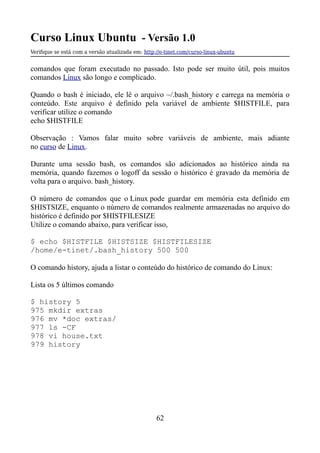 Curso Linux Ubuntu - Versão 1.0
Verifque se está com a versão atualizada em: http://e-tinet.com/curso-linux-ubuntu
comandos que foram executado no passado. Isto pode ser muito útil, pois muitos
comandos Linux são longo e complicado.
Quando o bash é iniciado, ele lê o arquivo ~/.bash_history e carrega na memória o
conteúdo. Este arquivo é definido pela variável de ambiente $HISTFILE, para
verificar utilize o comando
echo $HISTFILE
Observação : Vamos falar muito sobre variáveis de ambiente, mais adiante
no curso de Linux.
Durante uma sessão bash, os comandos são adicionados ao histórico ainda na
memória, quando fazemos o logoff da sessão o histórico é gravado da memória de
volta para o arquivo. bash_history.
O número de comandos que o Linux pode guardar em memória esta definido em
$HISTSIZE, enquanto o número de comandos realmente armazenadas no arquivo do
histórico é definido por $HISTFILESIZE
Utilize o comando abaixo, para verificar isso,
$ echo $HISTFILE $HISTSIZE $HISTFILESIZE
/home/e-tinet/.bash_history 500 500
O comando history, ajuda a listar o conteúdo do histórico de comando do Linux:
Lista os 5 últimos comando
$ history 5
975 mkdir extras
976 mv *doc extras/
977 ls -CF
978 vi house.txt
979 history
62
 