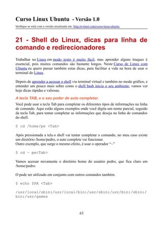 Curso Linux Ubuntu - Versão 1.0
Verifque se está com a versão atualizada em: http://e-tinet.com/curso-linux-ubuntu
21 - Shell do Linux, dicas para linha de
comando e redirecionadores
Trabalhar no Linux em modo texto é muito fácil, mas aprender alguns truques é
essencial, pois muitos comandos são bastante longos. Neste Curso de Linux com
Ubuntu eu quero passar também estas dicas, para facilitar a vida na hora de usar o
terminal do Linux.
Depois de aprender a acessar o shell via terminal virtual e também no modo gráfico, e
entender um pouco mais sobre como o shell bash inicia o seu ambiente, vamos ver
hoje dicas rápidas e valiosas.
A tecla TAB, e o seu poder de auto completar.
Você pode usar a tecla Tab para completar os diferentes tipos de informações na linha
de comando. Aqui estão alguns exemplos onde você digita um nome parcial, seguido
da tecla Tab, para tentar completar as informações que deseja na linha de comandos
do shell.
$ cd /home/pe <Tab>
Após pressionada a tela o shell vai tentar completar o comando, no meu caso existe
um diretório /home/pedro, o auto complete vai funcionar.
Outro exemplo, que surge o mesmo efeito, é usar o operador “~”
$ cd ~ pe<Tab>
Vamos acessar novamente o diretório home do usuário pedro, que fica claro em
/home/pedro.
O pode ser utilizado em conjunto com outros comandos também.
$ echo $PA <Tab>
/usr/local/sbin:/usr/local/bin:/usr/sbin:/usr/bin:/sbin:/
bin:/usr/games
63
 