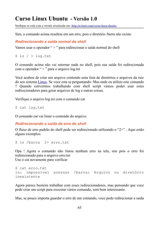 Curso Linux Ubuntu - Versão 1.0
Verifque se está com a versão atualizada em: http://e-tinet.com/curso-linux-ubuntu
Sim, o comando acima resultou em um erro, pois o diretório /barra não existe.
Redirecionando a saída normal do shell
Vamos usar o operador “ > ” para redirecionar a saída normal do shell
$ ls / > log.txt
O comando acima não vai retornar nada no shell, pois sua saída foi redirecionada
com o operador “ > ” para o arquivo log.txt
Você acabou de criar um arquivo contendo uma lista de diretórios e arquivos da raiz
do seu sistema Linux. Se voce esta se perguntando: Mas onde eu utilizo este comando
? Quando estivermos trabalhando com shell script vamos poder usar estes
redirecionadores para gerar arquivos de log e outras coisas.
Verifique o arquivo log.txt com o comando cat
$ cat log.txt
O comando cat vai listar o conteúdo do arquivo.
Redirecionando a saída de erro do shell
O fluxo de erro padrão do shell pode ser redirecionado utilizando o “2>” . Aqui estão
alguns exemplos:
$ ls /barra 2> erro.txt
Opa ! Agora o comando não listou nenhum erro na tela, sim pois o erro foi
redirecionado para o arquivo erro.txt
Use o cat novamente para verificar
$ cat erro.txt
ls: impossível acessar /barra: Arquivo ou diretório
inexistente
Agora parece besteira trabalhar com esses redirecionadores, mas pensando que voce
pode criar um script para executar vários comando, será bem interessante.
Mas, se pouco importa guardar o erro de um comando, voce pode redirecionar a saida
65
 