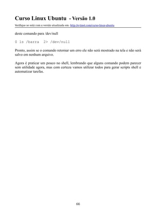 Curso Linux Ubuntu - Versão 1.0
Verifque se está com a versão atualizada em: http://e-tinet.com/curso-linux-ubuntu
deste comando para /dev/null
$ ls /barra 2> /dev/null
Pronto, assim se o comando retornar um erro ele não será mostrado na tela e não será
salvo em nenhum arquivo.
Agora é praticar um pouco no shell, lembrando que alguns comando podem parecer
sem utilidade agora, mas com certeza vamos utilizar todos para gerar scripts shell e
automatizar tarefas.
66
 
