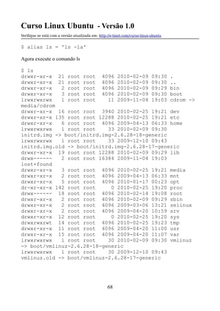 Curso Linux Ubuntu - Versão 1.0
Verifque se está com a versão atualizada em: http://e-tinet.com/curso-linux-ubuntu
$ alias ls = 'ls -la'
Agora execute o comando ls
$ ls
drwxr-xr-x 21 root root 4096 2010-02-09 09:30 .
drwxr-xr-x 21 root root 4096 2010-02-09 09:30 ..
drwxr-xr-x 2 root root 4096 2010-02-09 09:29 bin
drwxr-xr-x 3 root root 4096 2010-02-09 09:30 boot
lrwxrwxrwx 1 root root 11 2009-11-04 19:03 cdrom ->
media/cdrom
drwxr-xr-x 16 root root 3940 2010-02-25 19:21 dev
drwxr-xr-x 135 root root 12288 2010-02-25 19:21 etc
drwxr-xr-x 6 root root 4096 2009-04-13 06:33 home
lrwxrwxrwx 1 root root 33 2010-02-09 09:30
initrd.img -> boot/initrd.img-2.6.28-18-generic
lrwxrwxrwx 1 root root 33 2009-12-10 09:43
initrd.img.old -> boot/initrd.img-2.6.28-17-generic
drwxr-xr-x 19 root root 12288 2010-02-09 09:29 lib
drwx------ 2 root root 16384 2009-11-04 19:03
lost+found
drwxr-xr-x 3 root root 4096 2010-02-25 19:21 media
drwxr-xr-x 2 root root 4096 2009-04-13 06:33 mnt
drwxr-xr-x 5 root root 4096 2010-01-17 00:23 opt
dr-xr-xr-x 142 root root 0 2010-02-25 19:20 proc
drwx------ 18 root root 4096 2010-02-14 19:08 root
drwxr-xr-x 2 root root 4096 2010-02-09 09:29 sbin
drwxr-xr-x 2 root root 4096 2009-03-06 13:21 selinux
drwxr-xr-x 2 root root 4096 2009-04-20 10:59 srv
drwxr-xr-x 12 root root 0 2010-02-25 19:20 sys
drwxrwxrwt 14 root root 4096 2010-02-25 19:23 tmp
drwxr-xr-x 11 root root 4096 2009-04-20 11:00 usr
drwxr-xr-x 15 root root 4096 2009-04-20 11:07 var
lrwxrwxrwx 1 root root 30 2010-02-09 09:30 vmlinuz
-> boot/vmlinuz-2.6.28-18-generic
lrwxrwxrwx 1 root root 30 2009-12-10 09:43
vmlinuz.old -> boot/vmlinuz-2.6.28-17-generic
68
 