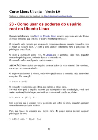 Curso Linux Ubuntu - Versão 1.0
Verifque se está com a versão atualizada em: http://e-tinet.com/curso-linux-ubuntu
23 - Como usar os poderes do usuário
root no Ubuntu Linux
Quando trabalhamos com Shell no Ubuntu Linux sempre surge uma duvida. Como
executar comando que somente o usuário root tem permissão ?
O comando sudo permite que um usuário comum no sistema execute comandos com
o poder do usuário root. O sudo é uma grande ferramenta para a concessão de
privilégios específicos.
O sudo é executado como root. O Ubuntu usa o comando sudo para executar
comandos privilegiados, ao invés de usar o comando su .
O comando sudo é configurado em /etc/sudoers
ATENÇÃO! Nunca editar este arquivo com seu editor de texto normal. Em vez disso,
use sempre o comando visudo.
O arquivo /etc/sudoers é restrito, então você precisa usar o comando sudo para editar
o arquivo. Por exemplo:
$ sudo visudo
O comando visudo inicia um editor, por padrão, o editor nano.
Se você olhar para o arquivo sudoers que acompanha a sua distribuição, você verá
seções vazias delimitadas por comentários e uma sessão conforme abaixo.
ALL root = (ALL) ALL
Isso significa que o usuário root é permitido em todos os hosts, executar qualquer
comando como qualquer usuário.
Para que todos os usuários que fazem parte do grupo admin possam adquirir
privilégios de root:
% admin ALL = (ALL) ALL
70
 