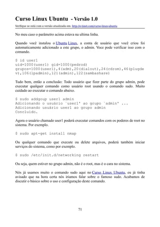 Curso Linux Ubuntu - Versão 1.0
Verifque se está com a versão atualizada em: http://e-tinet.com/curso-linux-ubuntu
No meu caso o parâmetro acima estava na ultima linha.
Quando você instalou o Ubuntu Linux, a conta de usuário que você criou foi
automaticamente adicionado a este grupo, o admin. Voce pode verificar isso com o
comando.
$ id user1
uid=1000(user1) gid=1000(pedrod)
grupos=1000(user1),4(adm),20(dialout),24(cdrom),46(plugde
v),106(lpadmin),121(admin),122(sambashare)
Tudo bem, então a conclusão: Todo usuário que fizer parte do grupo admin, pode
executar qualquer comando como usuário root usando o comando sudo. Muito
cuidado ao executar o comando abaixo.
$ sudo addgoup user1 admin
Adicionando o usuário `user1' ao grupo `admin' ...
Adicionando usuário user1 ao grupo admin
Concluído.
Agora o usuário chamado user1 poderá executar comandos com os poderes de root no
sistema. Por exemplo.
$ sudo apt-get install nmap
Ou qualquer comando que execute ou delete arquivos, poderá também iniciar
serviços do sistema, como por exemplo.
$ sudo /etc/init.d/networking restart
Ou seja, quem estiver no grupo admin, não é o root, mas é o cara no sistema.
Nós já usamos muito o comando sudo aqui no Curso Linux Ubuntu, eu já tinha
avisado que na hora certa nós iriamos falar sobre o famoso sudo. Acabamos de
discutir o básico sobre o uso e configuração deste comando.
71
 