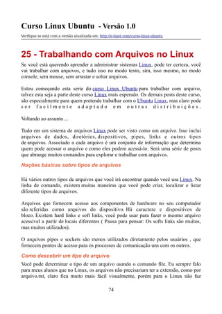 Curso Linux Ubuntu - Versão 1.0
Verifque se está com a versão atualizada em: http://e-tinet.com/curso-linux-ubuntu
25 - Trabalhando com Arquivos no Linux
Se você está querendo aprender a administrar sistemas Linux, pode ter certeza, você
vai trabalhar com arquivos, e tudo isso no modo texto, sim, isso mesmo, no modo
console, sem mouse, sem arrastar e soltar arquivos.
Estou começando esta serie do curso Linux Ubuntu para trabalhar com arquivo,
talvez esta seja a parte deste curso Linux mais esperado. Os demais posts deste curso,
são especialmente para quem pretende trabalhar com o Ubuntu Linux, mas claro pode
s e r f a c i l m e n t e a d a p t a d o e m o u t r a s d i s t r i b u i ç õ e s .
Voltando ao assunto…
Tudo em um sistema de arquivos Linux pode ser visto como um arquivo. Isso inclui
arquivos de dados, diretórios, dispositivos, pipes, links e outros tipos
de arquivos. Associado a cada arquivo é um conjunto de informação que determina
quem pode acessar o arquivo e como eles podem acessá-lo. Será uma série de posts
que abrange muitos comandos para explorar e trabalhar com arquivos.
Noções básicas sobre tipos de arquivos
Há vários outros tipos de arquivos que você irá encontrar quando você usa Linux. Na
linha de comando, existem muitas maneiras que você pode criar, localizar e listar
diferente tipos de arquivos.
Arquivos que fornecem acesso aos componentes de hardware no seu computador
são referidas como arquivos do dispositivo. Há caractere e dispositivos de
bloco. Existem hard links e soft links, você pode usar para fazer o mesmo arquivo
acessível a partir de locais diferentes ( Pausa para pensar: Os softs links são muitos,
mas muitos utilizados).
O arquivos pipes e sockets são menos utilizados diretamente pelos usuários , que
fornecem pontos de acesso para os processos de comunicação uns com os outros.
Como descobrir um tipo de arquivo
Você pode determinar o tipo de um arquivo usando o comando file. Eu sempre falo
para meus alunos que no Linux, os arquivos não precisariam ter a extensão, como por
arquivo.txt, claro fica muito mais fácil visualmente, porém para o Linux não faz
74
 