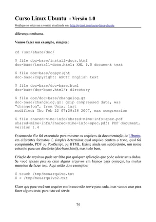 Curso Linux Ubuntu - Versão 1.0
Verifque se está com a versão atualizada em: http://e-tinet.com/curso-linux-ubuntu
diferença nenhuma.
Vamos fazer um exemplo, simples:
cd /usr/share/doc/
$ file doc-base/install-docs.html
doc-base/install-docs.html: XML 1.0 document text
$ file doc-base/copyright
doc-base/copyright: ASCII English text
$ file doc-base/doc-base.html
doc-base/doc-base.html/: directory
$ file doc/doc-base/changelog.gz
doc-base/changelog.gz: gzip compressed data, was
“changelog”, from Unix, last
modified: Thu Feb 22 07:29:26 2007, max compression
$ file shared-mime-info/shared-mime-info-spec.pdf
shared-mime-info/shared-mime-info-spec.pdf: PDF document,
version 1.4
O comando file foi executado para mostrar os arquivos da documentação do Ubuntu,
em diferentes formatos. É simples determinar qual arquivo contém o texto, qual foi
comprimido, PDF ou PostScript, ou HTML. Existe ainda um subdiretório, um nome
estranho para um diretório (doc-base.html), mas tudo bem.
Criação de arquivos pode ser feito por qualquer aplicação que pode salvar seus dados.
Se você apenas precisa criar alguns arquivos em branco para começar, há muitas
maneiras de fazer isso. Aqui estão dois exemplos:
$ touch /tmp/meuarquivo.txt
$ > /tmp/meuarquivo2.txt
Claro que para você um arquivo em branco não serve para nada, mas vamos usar para
fazer alguns teste, para isto vai servir.
75
 
