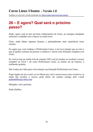 Curso Linux Ubuntu - Versão 1.0
Verifque se está com a versão atualizada em: http://e-tinet.com/curso-linux-ubuntu
26 – E agora? Qual será o próximo
passo?
Então, agora você já tem um bom conhecimento de Linux, já consegue manipular
softwares e trabalhar com o básico no modo texto.
Claro, ainda faltam algumas lacunas, e principalmente mais experiência nesse
sistema.
Eu sugiro que você conheça o Profissionais Linux, é um novo projeto que eu criei e
que já ajudou centenas de pessoas a conhecer e iniciar uma formação completa com
Linux.
Se você já está em minha lista de contatos VIP, você já recebeu ou receberá o acesso
completo ao Nível 1 do curso Profissionais Linux, eu chamo ele de Express, é
totalmente gratuito.
São 4 aulas em vídeo para você começar sua formação Profissional com Linux.
Fique ligado em seu e-mail, eu irei liberar pra você o acesso nesse curso exclusivo, se
ainda não recebeu o acesso, pode entrar em contato comigo pelo e-mail
pedrodelfino@e-tinet.com.
Obrigado e até a próxima.
Pedro Delfino.
76
 