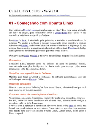 Curso Linux Ubuntu - Versão 1.0
Verifque se está com a versão atualizada em: http://e-tinet.com/curso-linux-ubuntu
01 - Começando com Ubuntu Linux
Quer utilizar o Ubuntu Linux no trabalho todos os dias ? Pois bem, estou iniciando
um série de artigos, para demonstrar como o Ubuntu Linux pode ajudar o seu
currículo, e valorizar o seu perfil profissional.
Este curso de linux, é destinado principalmente a usuários e administradores de
sistemas. Vai ajudar a melhorar e mostrar rapidamente como encontrar e instalar
softwares no Ubuntu, assim como atualizar, manter e controlar a segurança do seu
sistema. Vamos mostrar a maneira mais eficiente de utilização de Ubuntu no trabalho,
com algumas das ferramentas poderosas que estão ao seu alcance.
O objetivo deste curso de linux, é descrever de forma fácil e rápida conteúdos como:
Comandos
Comandos Linux, trabalhar direto no console, na linha de comando mesmo,
demonstrando exemplos inteligentes de forma úteis para navegar pelas vezes
assustadoras linha de comando do Linux.
Trabalhar com repositórios de Software
Métodos para fazer download e instalação de software personalizado, que são
utilizados por sistema Ubuntu / Debian.
Recursos adicionais
Mostrar como encontrar informações úteis sobre Ubuntu, tais como listas que você
pode inscrever-se, e outros recursos.
Como encontrar documentação local no linux
Vou mostrar como usar a ferramentas, e sempre ter ajuda sobre comandos e recursos.
Em fim, vamos ver como administrar um sistema linux, administrando serviços e
servidores tudo via linha de comando.
Como a idéia é aprender a administrar servidores linux, neste curso de linux não
haverá um grande número de screenshots. O que você vai aprender é um caminho
mais rápido para usar o seu sistema Ubuntu Linux, Debian Linux, assim como o
Linux em geral.
8
 