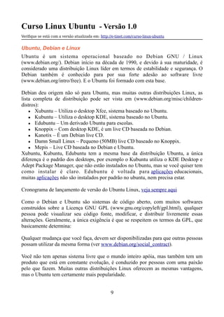 Curso Linux Ubuntu - Versão 1.0
Verifque se está com a versão atualizada em: http://e-tinet.com/curso-linux-ubuntu
Ubuntu, Debian e Linux
Ubuntu é um sistema operacional baseado no Debian GNU / Linux
(www.debian.org/). Debian início na década de 1990, e devido à sua maturidade, é
considerado uma distribuição Linux líder em termos de estabilidade e segurança. O
Debian também é conhecido para por sua forte adesão ao software livre
(www.debian.org/intro/free). E o Ubuntu foi formado com esta base.
Debian deu origem não só para Ubuntu, mas muitas outras distribuições Linux, as
lista completa de distribuição pode ser vista em (www.debian.org/misc/children-
distros):
● Xubuntu – Utiliza o desktop Xfce, sistema baseado no Ubuntu.
● Kubuntu – Utiliza o desktop KDE, sistema baseado no Ubuntu.
● Edubuntu – Um derivado Ubuntu para escolas.
● Knoppix – Com desktop KDE, é um live CD baseada no Debian.
● Kanotix – É um Debian live CD.
● Damn Small Linux – Pequeno (50MB) live CD baseado no Knoppix.
● Mepis – Live CD baseada no Debian e Ubuntu.
Xubuntu, Kubuntu, Edubuntu tem a mesma base da distribuição Ubuntu, a única
diferença é o padrão dos desktops, por exemplo o Kubuntu utiliza o KDE Desktop e
Adept Package Manager, que não estão instalados no Ubuntu, mas se você quiser tem
como instalar é claro. Edubuntu é voltada para aplicações educacionais,
muitas aplicações não são instalados por padrão no ubuntu, nem precisa estar.
Cronograma de lançamento de versão do Ubuntu Linux, veja sempre aqui
Como o Debian e Ubuntu são sistemas de código aberto, com muitos softwares
construídos sobre a Licença GNU GPL (www.gnu.org/copyleft/gpl.html), qualquer
pessoa pode visualizar seu código fonte, modificar, e distribuir livremente essas
alterações. Geralmente, a única exigência é que se respeitem os termos da GPL, que
basicamente determina:
Qualquer mudança que você faça, devem ser disponibilizadas para que outras pessoas
possam utilizar da mesma forma (ver www.debian.org/social_contract).
Você não tem apenas sistema livre que o mundo inteiro apóia, mas também tem um
produto que está em constante evolução, é conduzido por pessoas com uma paixão
pelo que fazem. Muitas outras distribuições Linux oferecem as mesmas vantagens,
mas o Ubuntu tem certamente mais popularidade.
9
 