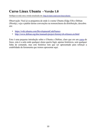 Curso Linux Ubuntu - Versão 1.0
Verifque se está com a versão atualizada em: http://e-tinet.com/curso-linux-ubuntu
Observação: Você já se perguntou de onde é o nome Ubuntu (Edgy Eft) e Debian
(Woody), veja o padrão destas convenções na nomenclatura da distribuição, descubra
em:
• https://wiki.ubuntu.com/DevelopmentCodeNames
• http://www.debian.org/doc/manuals/project-history/ch-releases.en.html
Esta é uma pequena introdução sobre o Ubuntu e Debian, claro que em um curso de
linux, esta é a aula onde qualquer aluno queria fugir, apenas históricos, sem qualquer
linha de comando, mas este histórico tem que ser apresentado para reforçar a
estabilidade da ferramenta que iremos apresentar aqui.
10
 