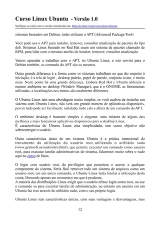 Curso Linux Ubuntu - Versão 1.0
Verifque se está com a versão atualizada em: http://e-tinet.com/curso-linux-ubuntu
sistemas baseados em Debian, todas utilizam o APT (Advanced Package Tool)
Você pode usa o APT para instalar, remover, consultar atualização de pacotes do tipo
deb. Sistemas Linux baseado no Red Hat usam um sistema de pacotes chamado de
RPM, para lidar com o mesmas tarefas de instalar, remover, consultar atualização.
Vamos aprender a trabalhar com o APT, no Ubuntu Linux, e isto servirá para o
Debian também, os comando do APT são os mesmos.
Outra grande diferença é a forma como os sistemas trabalham no que diz respeito à
iniciação, é a tela de login , desktop padrão, papel de parede, conjunto ícone, e muito
mais. Neste ponto há uma grande diferença. Embora Red Hat e Ubuntu utilizem o
mesmo ambiente no desktop (Window Manager), que é o GNOME, as ferramentas
utilizadas, a localizações nos menus são totalmente diferentes.
O Ubuntu Linux tem uma abordagem muito simples, se você acabou de instarlar um
sistema com Ubuntu Linux, não verá um grande numero de aplicativos disponíveis,
porem tudo pode ser facilmente instalado, tudo esta a altura de um comando do APT.
O ambiente desktop é bastante simples e elegante, uma mistura de alguns dos
melhores e mais funcionais aplicativos disponíveis para o desktop Linux.
É característica do Ubuntu Linux esta simplicidade, tem como objetivo não
sobrecarregar o usuário.
Outra característica única de um sistema Ubuntu é a prática intencional do
travamento da utilização do usuário root, utilizando o utilitário sudo
(www.gratisoft.us/sudo/intro.html), que permite executar um comando como usuário
root, para executar tarefas administrativas do sistema, falaremos muito sobre o sudo
aqui no curso de linux.
O login com usuário root, da privilégios que permitem o acesso a qualquer
componente do sistema. Seria fácil remover todo um sistema de arquivos como um
usuário root, em um único comando, o Ubuntu Linux tenta limitar a utilização desta
conta, liberando apenas em momentos em que é prudente.
A maioria das distribuições Linux exigir que o usuário efetue login como root, ou use
o comando su para executar tarefas de administração, no entanto um usuário em um
Ubuntu faz isso através do utilitário sudo, com o seu próprio login.
Ubuntu Linux tem características únicas, com suas vantagens e desvantagens, mas
12
 