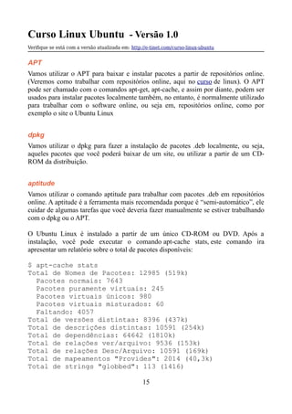Curso Linux Ubuntu - Versão 1.0
Verifque se está com a versão atualizada em: http://e-tinet.com/curso-linux-ubuntu
APT
Vamos utilizar o APT para baixar e instalar pacotes a partir de repositórios online.
(Veremos como trabalhar com repositórios online, aqui no curso de linux). O APT
pode ser chamado com o comandos apt-get, apt-cache, e assim por diante, podem ser
usados para instalar pacotes localmente também, no entanto, é normalmente utilizado
para trabalhar com o software online, ou seja em, repositórios online, como por
exemplo o site o Ubuntu Linux
dpkg
Vamos utilizar o dpkg para fazer a instalação de pacotes .deb localmente, ou seja,
aqueles pacotes que você poderá baixar de um site, ou utilizar a partir de um CD-
ROM da distribuição.
aptitude
Vamos utilizar o comando aptitude para trabalhar com pacotes .deb em repositórios
online. A aptitude é a ferramenta mais recomendada porque é “semi-automático”, ele
cuidar de algumas tarefas que você deveria fazer manualmente se estiver trabalhando
com o dpkg ou o APT.
O Ubuntu Linux é instalado a partir de um único CD-ROM ou DVD. Após a
instalação, você pode executar o comando apt-cache stats, este comando ira
apresentar um relatório sobre o total de pacotes disponíveis:
$ apt-cache stats
Total de Nomes de Pacotes: 12985 (519k)
Pacotes normais: 7643
Pacotes puramente virtuais: 245
Pacotes virtuais únicos: 980
Pacotes virtuais misturados: 60
Faltando: 4057
Total de versões distintas: 8396 (437k)
Total de descrições distintas: 10591 (254k)
Total de dependências: 64642 (1810k)
Total de relações ver/arquivo: 9536 (153k)
Total de relações Desc/Arquivo: 10591 (169k)
Total de mapeamentos "Provides": 2014 (40,3k)
Total de strings "globbed": 113 (1416)
15
 