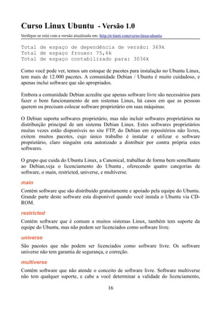 Curso Linux Ubuntu - Versão 1.0
Verifque se está com a versão atualizada em: http://e-tinet.com/curso-linux-ubuntu
Total de espaço de dependência de versão: 369k
Total de espaço frouxo: 75,6k
Total de espaço contabilizado para: 3036k
Como você pode ver, temos um estoque de pacotes para instalação no Ubuntu Linux,
tem mais de 12.000 pacotes. A comunidade Debian / Ubuntu é muito cuidadoso, e
apenas inclui software que são apropriados.
Embora a comunidade Debian acredite que apenas software livre são necessários para
fazer o bom funcionamento de um sistemas Linux, há casos em que as pessoas
querem ou precisam colocar software proprietário em suas máquinas.
O Debian suporta softwares proprietário, mas não incluir softwares proprietários na
distribuição principal de um sistema Debian Linux. Estes softwares proprietários
muitas vezes estão disponíveis no site FTP, do Debian em repositórios não livres,
exitem muitos pacotes, cujo único trabalho é instalar e utilizar o software
proprietário, claro ninguém esta autorizado a distribuir por contra própria estes
softwares.
O grupo que cuida do Ubuntu Linux, a Canonical, trabalhar de forma bem semelhante
ao Debian,veja o licenciamento do Ubuntu , oferecendo quatro categorias de
software, o main, restricted, universe, e multiverse.
main
Contém software que são distribuído gratuitamente e apoiado pela equipe do Ubuntu.
Grande parte deste software esta disponível quando você instala o Ubuntu via CD-
ROM.
restricted
Contém software que é comum a muitos sistemas Linux, também tem suporte da
equipe do Ubuntu, mas não podem ser licenciados como software livre.
universe
São pacotes que não podem ser licenciados como software livre. Os software
universe não tem garantia de segurança, e correção.
multiverse
Contém software que não atende o conceito de software livre. Software multiverse
não tem qualquer suporte, e cabe a você determinar a validade do licenciamento,
16
 