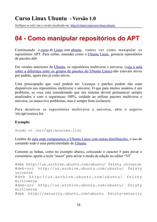 Curso Linux Ubuntu - Versão 1.0
Verifque se está com a versão atualizada em: http://e-tinet.com/curso-linux-ubuntu
04 - Como manipular repositórios do APT
Continuando o curso de Linux com ubuntu, vamos ver como manipular os
repositórios APT. Para enfim, entender como o Ubuntu Linux, gerencia repositórios
de pacotes deb.
Em versões anteriores do Ubuntu, os repositórios multiverse e universe, (veja a aula
sobre a diferença entre os grupos de pacotes do Ubuntu Linux) não estavam ativos
por padrão, agora eles já estão ativos.
Uma preocupação que você poderá ter: Licenças e patches podem não estar
disponíveis nos repositórios multiverse e universe. O que para muitos usuários é um
problema, se voce esta considerando que seu sistema deverá permanecer sempre
atualizados e com a segurançao 100%, cuidado ao utilizar pacotes multiverse e
universe, eu nunca tive problemas, mas é sempre bom esclarecer.
Para desativar os repositórios multiverse e universe, abra o arquivo
/etc/apt/sources.list
Exemplo:
$sudo vi /etc/apt/sources.list
Lembre da aula onde comparamos o Ubuntu Linux com outras distribuições, o uso do
comando sudo é uma particularidade do Ubuntu.
Comente as linhas, como no exemplo abaixo, colocando o caracter # para ativar o
comentário, aperte a tecla “insert” para ativar o modo de edição no editor “VI”
#deb http://us.archive.ubuntu.com/ubuntu/ feisty universe
#deb-src http://us.archive.ubuntu.com/ubuntu/ feisty
universe
#deb http://us.archive.ubuntu.com/ubuntu/ feisty
multiverse
#deb-src http://us.archive.ubuntu.com/ubuntu/ feisty
multiverse
#deb http://security.ubuntu.com/ubuntu feisty-security
18
 