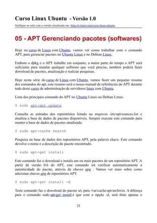 Curso Linux Ubuntu - Versão 1.0
Verifque se está com a versão atualizada em: http://e-tinet.com/curso-linux-ubuntu
05 - APT Gerenciando pacotes (softwares)
Hoje no curso de Linux com Ubuntu, vamos ver como trabalhar com o comando
APT, para gerenciar pacotes no Ubuntu Linux e no Debian Linux.
Embora o dpkg e o APT trabalhe em conjunto, a maior parte do tempo o APT será
suficiente para instalar qualquer software que você precise, também poderá fazer
download de pacotes, atualização e realizar pesquisas.
Hoje nesta série do curso de Linux com Ubuntu, vamos fazer um pequeno resumo
dos comandos do apt, este resumo será o nosso manual de referências do APT durante
todo deste curso de administração de servidores linux com Ubuntu.
Lista dos principais comando do APT no Ubuntu Linux ou Debian Linux.
$ sudo apt-get update
Consulta as entradas dos repositórios listado no arquivos /etc/apt/sources.list e
atualiza a base de dados de pacotes disponíveis. Sempre execute este comando para
manter a base de dados de pacotes atualizada.
$ sudo apt-cache search
Pesquisa na base de dados dos repositórios APT, pela palavra chave. Este comando
devolve o nome e a descrição do pacote encontrado.
$ sudo apt-get install
Este comando faz o download e instala um ou mais pacotes de um repositório APT. A
partir da versão 0.6 do APT, este comando irá verificar automaticamente a
autenticidade do pacote, através de chaves gpg . Vamos ver mais sobre como
adicionar chaves gpg de repositórios APT.
$ sudo apt-get install -d
Teste comando faz o download do pacote só, para /var/cache/apt/archives. A difereça
para o comando sudo apt-get install é que com a opção -d, será feito apenas o
21
 
