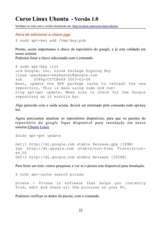 Curso Linux Ubuntu - Versão 1.0
Verifque se está com a versão atualizada em: http://e-tinet.com/curso-linux-ubuntu
Hora de adicionar a chave pgp
$ sudo apt-key add /tmp/key.pub
Pronto, assim importamos a chave do repositório do google, e já esta validado em
nosso sistema
Podemos listar a chave adicionada com o comando.
$ sudo apt-key list
uid Google, Inc. Linux Package Signing Key
linux -packages-keymaster@google.com
sub 2048g/C07CB649 2007-03-08
Next, update the APT package cache to refresh the new
repository. This is done using sudo and run-
ning apt-get update. Make sure to check for the Google
repository as it scrolls by:
Algo parecido com a saída acima, deverá ser retornado pelo comando sudo apt-key
list.
Agora precisamos atualizar os repositórios disponíveis, para que os pacotes do
repositório do google fique disponível para instalação em nosso
sistema Ubuntu Linux.
$sudo apt-get update
Get:1 http://dl.google.com stable Release.gpg [189B]
Ign http://dl.google.com stable/non-free Translation-
en_US
Get:2 http://dl.google.com stable Release [1026B]
Para fazer um teste vamos pesquisar, e ver se o picasa esta disponível para instalação.
$ sudo apt-cache search picasa
picasa - Picasa is software that helps you instantly
find, edit and share all the pictures on your PC.
Podemos verificar os dados do pacote, com o comando.
25
 