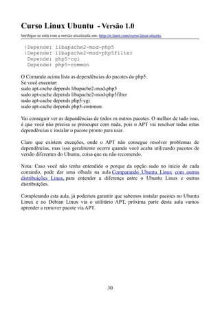Curso Linux Ubuntu - Versão 1.0
Verifque se está com a versão atualizada em: http://e-tinet.com/curso-linux-ubuntu
|Depende: libapache2-mod-php5
|Depende: libapache2-mod-php5filter
Depende: php5-cgi
Depende: php5-common
O Comando acima lista as dependências do pacotes do php5.
Se você executar:
sudo apt-cache depends libapache2-mod-php5
sudo apt-cache depends libapache2-mod-php5filter
sudo apt-cache depends php5-cgi
sudo apt-cache depends php5-common
Vai conseguir ver as dependências de todos os outros pacotes. O melhor de tudo isso,
é que você não precisa se preocupar com nada, pois o APT vai resolver todas estas
dependências e instalar o pacote pronto para usar.
Claro que existem exceções, onde o APT não consegue resolver problemas de
dependências, mas isso geralmente ocorre quando você acaba utilizando pacotes de
versão diferentes do Ubuntu, coisa que eu não recomendo.
Nota: Caso você não tenha entendido o porque da opção sudo no inicio de cada
comando, pode dar uma olhada na aula Comparando Ubuntu Linux com outras
distribuições Linux, para entender a diferença entre o Ubuntu Linux e outras
distribuições.
Completando esta aula, já podemos garantir que sabemos instalar pacotes no Ubuntu
Linux e no Debian Linux via o utilitário APT, próxima parte desta aula vamos
aprender a remover pacote via APT.
30
 