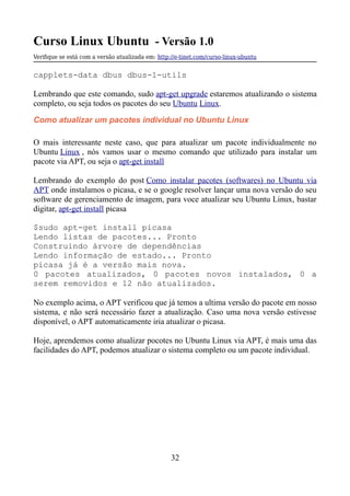 Curso Linux Ubuntu - Versão 1.0
Verifque se está com a versão atualizada em: http://e-tinet.com/curso-linux-ubuntu
capplets-data dbus dbus-1-utils
Lembrando que este comando, sudo apt-get upgrade estaremos atualizando o sistema
completo, ou seja todos os pacotes do seu Ubuntu Linux.
Como atualizar um pacotes individual no Ubuntu Linux
O mais interessante neste caso, que para atualizar um pacote individualmente no
Ubuntu Linux , nós vamos usar o mesmo comando que utilizado para instalar um
pacote via APT, ou seja o apt-get install
Lembrando do exemplo do post Como instalar pacotes (softwares) no Ubuntu via
APT onde instalamos o picasa, e se o google resolver lançar uma nova versão do seu
software de gerenciamento de imagem, para voce atualizar seu Ubuntu Linux, bastar
digitar, apt-get install picasa
$sudo apt-get install picasa
Lendo listas de pacotes... Pronto
Construindo árvore de dependências
Lendo informação de estado... Pronto
picasa já é a versão mais nova.
0 pacotes atualizados, 0 pacotes novos instalados, 0 a
serem removidos e 12 não atualizados.
No exemplo acima, o APT verificou que já temos a ultima versão do pacote em nosso
sistema, e não será necessário fazer a atualização. Caso uma nova versão estivesse
disponível, o APT automaticamente iria atualizar o picasa.
Hoje, aprendemos como atualizar pocotes no Ubuntu Linux via APT, é mais uma das
facilidades do APT, podemos atualizar o sistema completo ou um pacote individual.
32
 