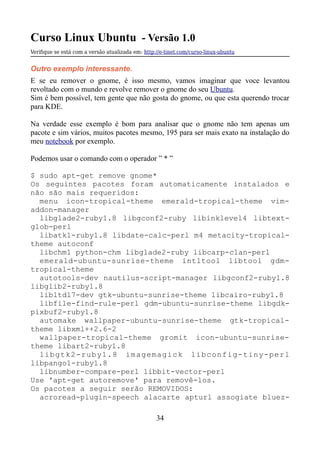 Curso Linux Ubuntu - Versão 1.0
Verifque se está com a versão atualizada em: http://e-tinet.com/curso-linux-ubuntu
Outro exemplo interessante.
E se eu remover o gnome, é isso mesmo, vamos imaginar que voce levantou
revoltado com o mundo e revolve remover o gnome do seu Ubuntu.
Sim é bem possível, tem gente que não gosta do gnome, ou que esta querendo trocar
para KDE.
Na verdade esse exemplo é bom para analisar que o gnome não tem apenas um
pacote e sim vários, muitos pacotes mesmo, 195 para ser mais exato na instalação do
meu notebook por exemplo.
Podemos usar o comando com o operador ” * ”
$ sudo apt-get remove gnome*
Os seguintes pacotes foram automaticamente instalados e
não são mais requeridos:
menu icon-tropical-theme emerald-tropical-theme vim-
addon-manager
libglade2-ruby1.8 libgconf2-ruby libinklevel4 libtext-
glob-perl
libatk1-ruby1.8 libdate-calc-perl m4 metacity-tropical-
theme autoconf
libchm1 python-chm libglade2-ruby libcarp-clan-perl
emerald-ubuntu-sunrise-theme intltool libtool gdm-
tropical-theme
autotools-dev nautilus-script-manager libgconf2-ruby1.8
libglib2-ruby1.8
libltdl7-dev gtk-ubuntu-sunrise-theme libcairo-ruby1.8
libfile-find-rule-perl gdm-ubuntu-sunrise-theme libgdk-
pixbuf2-ruby1.8
automake wallpaper-ubuntu-sunrise-theme gtk-tropical-
theme libxml++2.6-2
wallpaper-tropical-theme gromit icon-ubuntu-sunrise-
theme libart2-ruby1.8
libgtk2-ruby1.8 imagemagick libconfig-tiny-perl
libpango1-ruby1.8
libnumber-compare-perl libbit-vector-perl
Use 'apt-get autoremove' para removê-los.
Os pacotes a seguir serão REMOVIDOS:
acroread-plugin-speech alacarte apturl assogiate bluez-
34
 
