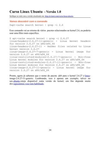 Curso Linux Ubuntu - Versão 1.0
Verifque se está com a versão atualizada em: http://e-tinet.com/curso-linux-ubuntu
Vamos descobrir com o comando
$apt-cache search kernel | grep -i 2.6
Esse comando vai ao retorno de vários pacotes relacionados ao kernel 2.6, eu poderia
usar uma filtro mais específico.
$ apt-cache search kernel | grep -i 2.6.27
linux-headers-2.6.27-11-generic - Linux kernel headers
for version 2.6.27 on x86/x86_64
linux-headers-2.6.27-11 - Header files related to Linux
kernel version 2.6.27
linux-image-2.6.27-7-generic - Linux kernel image for
version 2.6.27 on x86/x86_64
linux-restricted-modules-2.6.27-7-generic - Non-free
Linux kernel modules for version 2.6.27 on x86/x86_64
linux-restricted-modules-2.6.27-11-generic - Non-free
Linux kernel modules for version 2.6.27 on x86/x86_64
linux-image-2.6.27-11-generic - Linux kernel image for
version 2.6.27 on x86/x86_64
Pronto, agora já sabemos que o nome do pacote .deb para o kernel 2.6.27 é linux-
image-2.6.27-11-generic. Lembrando, isso é apenas um exemplo, talvez no
seu ubuntu esteja disponível outra versão do kernel, em fim depende muito
dos repositórios voce tem habilitado.
39
 