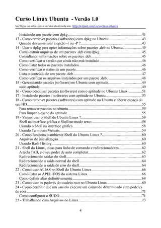 Curso Linux Ubuntu - Versão 1.0
Verifque se está com a versão atualizada em: http://e-tinet.com/curso-linux-ubuntu
Instalando um pacote com dpkg..............................................................................41
13 - Como remover pacotes (softwares) com dpkg no Ubuntu...................................43
Quando devemos usar a opção -r ou -P ?................................................................43
14 - Usar o dpkg para opter informações sobre pacotes .deb no Ubuntu....................45
Como extrair arquivos de um pacotes .deb com dpkg.............................................45
Consultando informações sobre os pacotes .deb.....................................................45
Como verificar a versão que ainda não está instalado.............................................46
Como listar todos os pacotes instalados..................................................................46
Como verificar o status de um pacote.....................................................................46
Lista o conteúdo de um pacote .deb........................................................................47
Como verificar os arquivos instalados por um pacote .deb.....................................48
15 - Gerenciando pacotes (software) no Ubuntu com aptitude...................................49
sudo aptitude............................................................................................................49
16 - Como pesquisar pacotes (softwares) com o aptitude no Ubuntu Linux...............51
17 - Instalando pacotes / softwares com aptitude no Ubuntu......................................53
18 - Como remover pacotes (softwares) com aptitude no Ubuntu e liberar espaço do
seu HD.........................................................................................................................55
Para remover pacotes no ubuntu..............................................................................55
Para limpar o cache do aptitude...............................................................................55
19 - Vamos usar o Shell do Ubuntu Linux ?................................................................58
Shell na interface gráfica e Shell no modo texto.....................................................58
Usando o Shell na interface gráfica.........................................................................58
Usando Terminais Virtuais......................................................................................59
20 - Como funciona o ambiente Shell do Ubuntu Linux ?..........................................60
Arquivos de inicialização........................................................................................60
Usando Bash History...............................................................................................60
21 - Shell do Linux, dicas para linha de comando e redirecionadores........................62
A tecla TAB, e o seu poder de auto completar.........................................................62
Redirecionando saídas do shell...............................................................................63
Redirecionando a saída normal do shell..................................................................64
Redirecionando a saída de erro do shell..................................................................64
22 - Como usar ALIAS no Shell do Ubuntu Linux.....................................................66
Como listar os APELIDOS do sistema Linux.........................................................66
Como definir alias definitivamente.........................................................................68
23 - Como usar os poderes do usuário root no Ubuntu Linux.....................................69
24 - Como permitir que um usuário execute um comando determinado com poderes
do root..........................................................................................................................71
Como configurar o SUDO.......................................................................................71
25 - Trabalhando com Arquivos no Linux...................................................................73
4
 