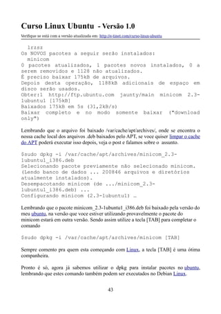 Curso Linux Ubuntu - Versão 1.0
Verifque se está com a versão atualizada em: http://e-tinet.com/curso-linux-ubuntu
lrzsz
Os NOVOS pacotes a seguir serão instalados:
minicom
0 pacotes atualizados, 1 pacotes novos instalados, 0 a
serem removidos e 1128 não atualizados.
É preciso baixar 175kB de arquivos.
Depois desta operação, 1188kB adicionais de espaço em
disco serão usados.
Obter:1 http://ftp.ubuntu.com jaunty/main minicom 2.3-
1ubuntu1 [175kB]
Baixados 175kB em 5s (31,2kB/s)
Baixar completo e no modo somente baixar ("download
only")
Lembrando que o arquivo foi baixado /var/cache/apt/archives/, onde se encontra o
nossa cache local dos arquivos .deb baixados pelo APT, se voce quiser limpar o cache
do APT poderá executar isso depois, veja o post e falamos sobre o assunto.
$sudo dpkg -i /var/cache/apt/archives/minicom_2.3-
1ubuntu1_i386.deb
Selecionando pacote previamente não selecionado minicom.
(Lendo banco de dados ... 200846 arquivos e diretórios
atualmente instalados).
Desempacotando minicom (de .../minicom_2.3-
1ubuntu1_i386.deb) ...
Configurando minicom (2.3-1ubuntu1) …
Lembrando que o pacote minicom_2.3-1ubuntu1_i386.deb foi baixado pela versão do
meu ubuntu, na versão que voce estiver utilizando provavelmente o pacote do
minicom estará em outra versão. Sendo assim utilize a tecla [TAB] para completar o
comando
$sudo dpkg -i /var/cache/apt/archives/minicom [TAB]
Sempre comento pra quem esta começando com Linux, a tecla [TAB] é uma ótima
companheira.
Pronto é só, agora já sabemos utilizar o dpkg para instalar pacotes no ubuntu,
lembrando que estes comando também podem ser executados no Debian Linux.
43
 