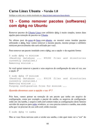 Curso Linux Ubuntu - Versão 1.0
Verifque se está com a versão atualizada em: http://e-tinet.com/curso-linux-ubuntu
13 - Como remover pacotes (softwares)
com dpkg no Ubuntu
Remover pacotes do Ubuntu Linux com utilitário dpkg é muito simples, temos duas
opções para remoção de pacotes no Ubuntu
No ultimo post do curso de linux com ubuntu, eu mostrei como instalar pacotes
utilizando o dpkg, hoje vamos remover o mesmo pacote, mesmo porque o utilitário
minicom provavelmente não será utilizado por você.
Para remover um pacote instalado com o dpkg, use a opção -r da seguinte forma:
$ sudo dpkg -r minicom
(Reading database ... 89182 files and directories
currently installed.)
Removing minicom …
Se você quiser remover o pacote e seus arquivos de configuração de uma só vez, use
a opção -P
$ sudo dpkg -P minicom
(Reading database ... 89126 files and directories
currently installed.)
Removing minicom ...
Purging configuration files for minicom ...
Quando devemos usar a opção -r ou -P ?
Pois bem, vamos pensar na remoção de um pacote que tenha um arquivo de
configuração, como por exemplo o pacote do samba, os arquivos de configuração
estão em /etc/samba, o arquivo smb.conf contem todas as configurações deste famoso
servidor de arquivos para redes windows, se voce precisa remove o samba, mas ainda
acha que vai precisar do seu smb.conf, então execute:
$ sudo dpkg -r samba
Mas se voce ficou nervoso com a versão seu samba, e não quer mais ver a “cor” do
44
 