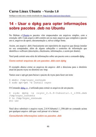 Curso Linux Ubuntu - Versão 1.0
Verifque se está com a versão atualizada em: http://e-tinet.com/curso-linux-ubuntu
14 - Usar o dpkg para opter informações
sobre pacotes .deb no Ubuntu
No Debian e Ubuntu os pacotes vêm empacotados em arquivos simples, com a
extenção .deb. Cada arquivo deb contém um ou mais arquivos que compõem o pacote
em si, arquivos de apoio, documentação e, talvez código fonte.
Assim, um arquivo .deb é basicamente um repositório de arquivos que deseja instalar
no seu computador, além de alguns cabeçalho e controles de informação que
identifica o software (descrições, checksums, informações, e assim por diante).
Você pode extrair uma série de informações sobre um pacote com o comando dpkg.
Como extrair arquivos de um pacotes .deb com dpkg
O exemplo abaixo extrai os arquivos do arquivo .deb e direciona para o diretório
atual do pacote rsync no diretório em /tmp.
Vamos usar o apt-get para baixar o pacote do rsync para fazer um teste
$ mkdir /tmp/rsync_conteudo
$ sudo apt-get -d install rsync
O Comando dpkg -x , é utilizado para extrair os arquivos de um pacote.
$ sudo dpkg -x rsync_2.6.9-3ubuntu1.1_i386.deb
/tmp/rsync_contents
$ ls /tmp/rsync_conteudo
etc usr
Você deve substituir o arquivo rsync_2.6.9-3ubuntu1.1_i386.deb no comando acima
por qualquer arquivo .deb que você possar vir a baixar.
Consultando informações sobre os pacotes .deb
46
 