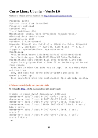 Curso Linux Ubuntu - Versão 1.0
Verifque se está com a versão atualizada em: http://e-tinet.com/curso-linux-ubuntu
Package: rsync
Status: install ok installed
Priority: optional
Section: net
Installed-Size: 664
Maintainer: Ubuntu Core Developers <ubuntu-devel-
discuss@lists.ubuntu.com>
Architecture: i386
Version: 3.0.5-1ubuntu2
Depends: libacl1 (>= 2.2.11-1), libc6 (>= 2.8), libpopt0
(>= 1.14), lsb-base (>= 3.2-14), base-files (>= 4.0.1)
Suggests: openssh-client, openssh-server
Conffiles:
/etc/default/rsync 126a5f9d12d57da27b95192fed269ad5
/etc/init.d/rsync 6e44406359668ee5d2fd0be20effddca
Description: fast remote file copy program (like rcp)
rsync is a program that allows files to be copied to and
from remote
machines in much the same way as rcp. It has many more
options than
rcp, and uses the rsync remote-update protocol to
greatly speed up
file transfers when the destination file already exists.
…
Lista o conteúdo de um pacote .deb
O comando dpkg -c lista o conteúdo de um arquivo deb
$ dpkg -c rsync_2.6.9-3ubuntu1.1_i386.deb
drwxr-xr-x root / root 0 2007-08-17 20:48. /
drwxr-xr-x root / root 0 2007-08-17 20:48. /usr/
drwxr-xr-x root / root 0 2007-08-17 20:48. /usr/bin /
-rwxr-xr-x root / root 294864 2007-08-17 20:48. / usr /
bin / rsync
drwxr-xr-x root / root 0 2007-08-17 20:48. / usr /
share /
drwxr-xr-x root / root 0 2007-08-17 20:48. / usr /
share / doc /
...
48
 