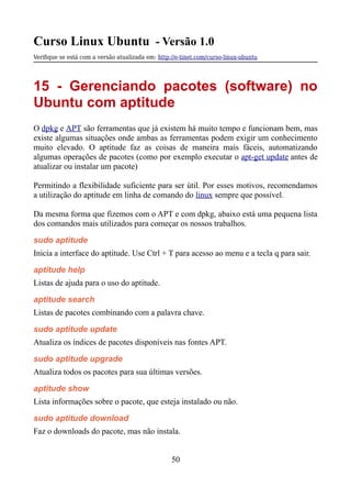 Curso Linux Ubuntu - Versão 1.0
Verifque se está com a versão atualizada em: http://e-tinet.com/curso-linux-ubuntu
15 - Gerenciando pacotes (software) no
Ubuntu com aptitude
O dpkg e APT são ferramentas que já existem há muito tempo e funcionam bem, mas
existe algumas situações onde ambas as ferramentas podem exigir um conhecimento
muito elevado. O aptitude faz as coisas de maneira mais fáceis, automatizando
algumas operações de pacotes (como por exemplo executar o apt-get update antes de
atualizar ou instalar um pacote)
Permitindo a flexibilidade suficiente para ser útil. Por esses motivos, recomendamos
a utilização do aptitude em linha de comando do linux sempre que possível.
Da mesma forma que fizemos com o APT e com dpkg, abaixo está uma pequena lista
dos comandos mais utilizados para começar os nossos trabalhos.
sudo aptitude
Inicia a interface do aptitude. Use Ctrl + T para acesso ao menu e a tecla q para sair.
aptitude help
Listas de ajuda para o uso do aptitude.
aptitude search
Listas de pacotes combinando com a palavra chave.
sudo aptitude update
Atualiza os índices de pacotes disponíveis nas fontes APT.
sudo aptitude upgrade
Atualiza todos os pacotes para sua últimas versões.
aptitude show
Lista informações sobre o pacote, que esteja instalado ou não.
sudo aptitude download
Faz o downloads do pacote, mas não instala.
50
 