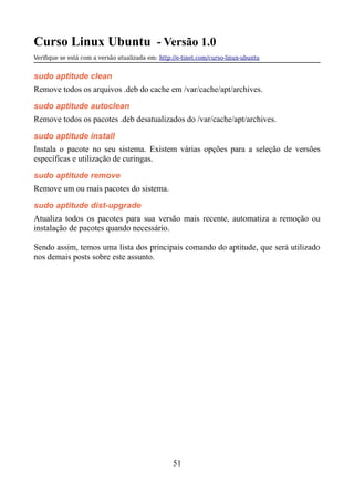 Curso Linux Ubuntu - Versão 1.0
Verifque se está com a versão atualizada em: http://e-tinet.com/curso-linux-ubuntu
sudo aptitude clean
Remove todos os arquivos .deb do cache em /var/cache/apt/archives.
sudo aptitude autoclean
Remove todos os pacotes .deb desatualizados do /var/cache/apt/archives.
sudo aptitude install
Instala o pacote no seu sistema. Existem várias opções para a seleção de versões
específicas e utilização de curingas.
sudo aptitude remove
Remove um ou mais pacotes do sistema.
sudo aptitude dist-upgrade
Atualiza todos os pacotes para sua versão mais recente, automatiza a remoção ou
instalação de pacotes quando necessário.
Sendo assim, temos uma lista dos principais comando do aptitude, que será utilizado
nos demais posts sobre este assunto.
51
 