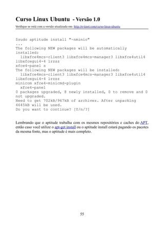 Curso Linux Ubuntu - Versão 1.0
Verifque se está com a versão atualizada em: http://e-tinet.com/curso-linux-ubuntu
$sudo aptitude install "~nminic"
...
The following NEW packages will be automatically
installed:
libxfce4mcs-client3 libxfce4mcs-manager3 libxfce4util4
libxfcegui4-4 lrzsz
xfce4-panel s
The following NEW packages will be installed:
libxfce4mcs-client3 libxfce4mcs-manager3 libxfce4util4
libxfcegui4-4 lrzsz
minicom xfce4-minicmd-plugin
xfce4-panel
0 packages upgraded, 8 newly installed, 0 to remove and 0
not upgraded.
Need to get 702kB/967kB of archives. After unpacking
4645kB will be used.
Do you want to continue? [Y/n/?]
Lembrando que o aptitude trabalha com os mesmos repositórios e caches do APT,
então caso você utilize o apt-get install ou o aptitude install estará pagando os pacotes
da mesma fonte, mas o aptitude é mais completo.
55
 
