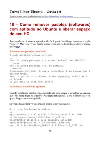 Curso Linux Ubuntu - Versão 1.0
Verifque se está com a versão atualizada em: http://e-tinet.com/curso-linux-ubuntu
18 - Como remover pacotes (softwares)
com aptitude no Ubuntu e liberar espaço
do seu HD
Removendo pacotes com o aptitude é tão fácil quanto instalá-los, basta usar a opção
“remove”. Mas remover um pacote muitas vezes não é o bastante para liberar espaço
no seu HD.
Para remover pacotes no ubuntu
$ sudo aptitude remove minicom
...
The following packages are unused and will be REMOVED:
lrzsz
The following packages will be REMOVED:
minicom
0 packages upgraded, 0 newly installed, 2 to remove and 0
not upgraded.
Need to get 0B of archives. After unpacking 1401kB will
be freed.
Do you want to continue? [Y/n/?]
Para limpar o cache do aptitude
Quando instalamos pacotes com o aptitude, ele será sempre o download do arquivo
.deb em cache local no diretório /var/cache/apt/archives. Com o tempo você vai
querer limpar esse cache aptitude.
Se você olhar, poderá ver que existem alguns arquivos no cache:
$ ls /var/cache/apt/archives
...
mysql-common_5.1.30really5.0.75-0ubuntu10.2_all.deb
ndiswrapper-common_1.53-2ubuntu1_all.deb
ndiswrapper-utils-1.9_1.53-2ubuntu1_i386.deb
openjdk-6-jre_6b14-1.4.1-0ubuntu12_i386.deb
openjdk-6-jre-headless_6b14-1.4.1-0ubuntu12_i386.deb
56
 