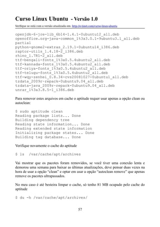 Curso Linux Ubuntu - Versão 1.0
Verifque se está com a versão atualizada em: http://e-tinet.com/curso-linux-ubuntu
openjdk-6-jre-lib_6b14-1.4.1-0ubuntu12_all.deb
openoffice.org-java-common_1%3a3.0.1-9ubuntu3.1_all.deb
partial
python-gnome2-extras_2.19.1-0ubuntu14_i386.deb
raptor-utils_1.4.18-2_i386.deb
rhino_1.7R1-2_all.deb
ttf-bengali-fonts_1%3a0.5.4ubuntu2_all.deb
ttf-kannada-fonts_1%3a0.5.4ubuntu2_all.deb
ttf-oriya-fonts_1%3a0.5.4ubuntu2_all.deb
ttf-telugu-fonts_1%3a0.5.4ubuntu2_all.deb
ttf-wqy-zenhei_0.8.34-cvs20081027-0ubuntu1_all.deb
tzdata_2009r~repack-0ubuntu9.04_all.deb
tzdata-java_2009r~repack-0ubuntu9.04_all.deb
unrar_1%3a3.8.5-1_i386.deb
Para remover estes arquivos em cache o aptitude requer usar apenas a opção clean ou
autoclean:
$ sudo aptitude clean
Reading package lists... Done
Building dependency tree
Reading state information... Done
Reading extended state information
Initializing package states... Done
Building tag database... Done
Verifique novamente o cache do aptitude
$ ls /var/cache/apt/archives
Vai mostrar que os pacotes foram removidos, se você tiver uma conexão lenta e
demorou uma semana para baixar as últimas atualizações, deve pensar duas vezes na
hora de usar a opção “clean” e optar em usar a opção “autoclean remove” que apenas
remove os pacotes ultrapassados.
No meu caso é até besteira limpar o cache, só tenho 81 MB ocupado pelo cache do
aptitude
$ du -h /var/cache/apt/archives/
57
 