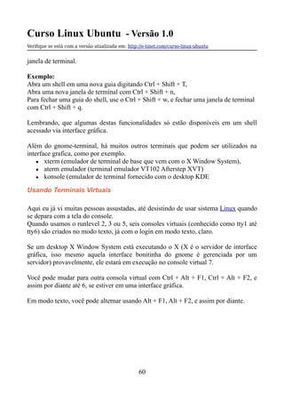 Curso Linux Ubuntu - Versão 1.0
Verifque se está com a versão atualizada em: http://e-tinet.com/curso-linux-ubuntu
janela de terminal.
Exemplo:
Abra um shell em uma nova guia digitando Ctrl + Shift + T,
Abra uma nova janela de terminal com Ctrl + Shift + n,
Para fechar uma guia do shell, use o Ctrl + Shift + w, e fechar uma janela de terminal
com Ctrl + Shift + q.
Lembrando, que algumas destas funcionalidades só estão disponíveis em um shell
acessado via interface gráfica.
Além do gnome-terminal, há muitos outros terminais que podem ser utilizados na
interface grafica, como por exemplo.
● xterm (emulador de terminal de base que vem com o X Window System),
● aterm emulador (terminal emulador VT102 Afterstep XVT)
● konsole (emulador de terminal fornecido com o desktop KDE
Usando Terminais Virtuais
Aqui eu já vi muitas pessoas assustadas, até desistindo de usar sistema Linux quando
se depara com a tela do console.
Quando usamos o runlevel 2, 3 ou 5, seis consoles virtuais (conhecido como tty1 até
tty6) são criados no modo texto, já com o login em modo texto, claro.
Se um desktop X Window System está executando o X (X é o servidor de interface
gráfica, isso mesmo aquela interface bonitinha do gnome é gerenciada por um
servidor) provavelmente, ele estará em execução no console virtual 7.
Você pode mudar para outra consola virtual com Ctrl + Alt + F1, Ctrl + Alt + F2, e
assim por diante até 6, se estiver em uma interface gráfica.
Em modo texto, você pode alternar usando Alt + F1, Alt + F2, e assim por diante.
60
 